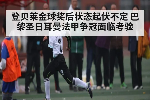 登贝莱金球奖后状态起伏不定 巴黎圣日耳曼法甲争冠面临考验 - c7c7