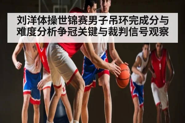 刘洋体操世锦赛男子吊环完成分与难度分析争冠关键与裁判信号观察 - c7c7