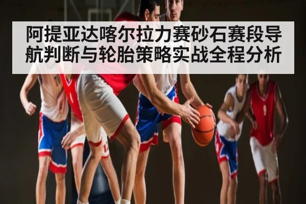 阿提亚达喀尔拉力赛砂石赛段导航判断与轮胎策略实战全程分析 - c7c7
